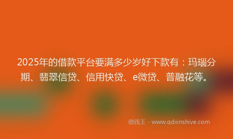 2025年的借款平台要满多少岁好下款有：玛瑙分期、翡翠信贷、信用快贷、e微贷、普融花等。