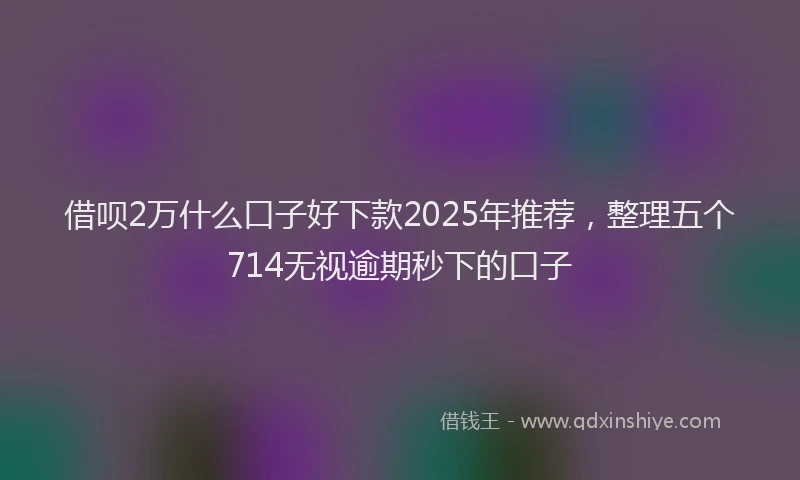 借呗2万什么口子好下款2025年推荐,整理五个714无视逾期秒下的口子