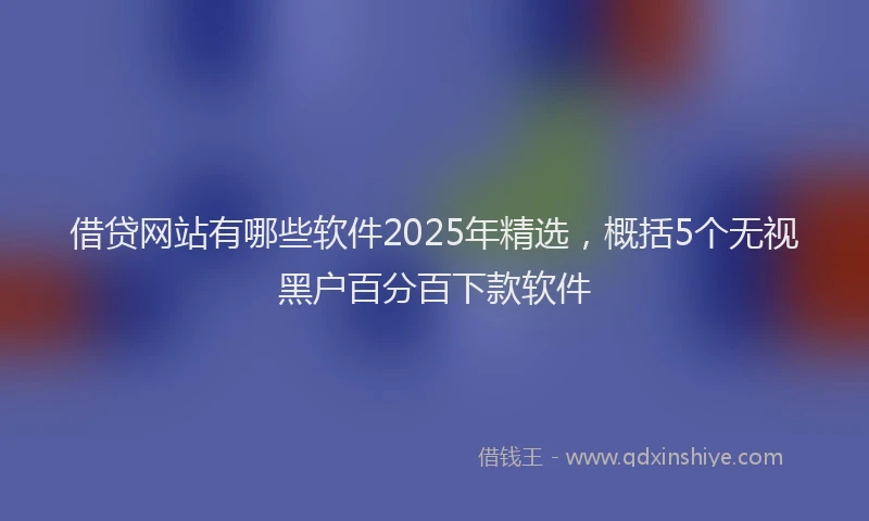 借贷网站有哪些软件2025年精选，概括5个无视黑户百分百下款软件