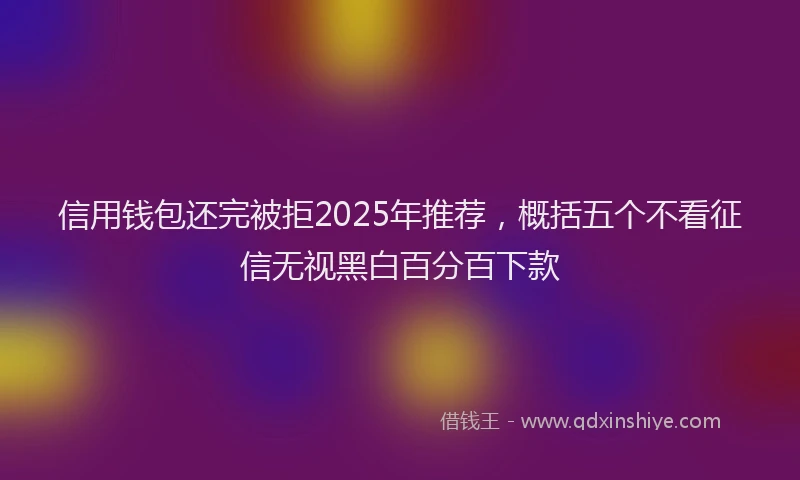 信用钱包还完被拒2025年推荐，概括五个不看征信无视黑白百分百下款