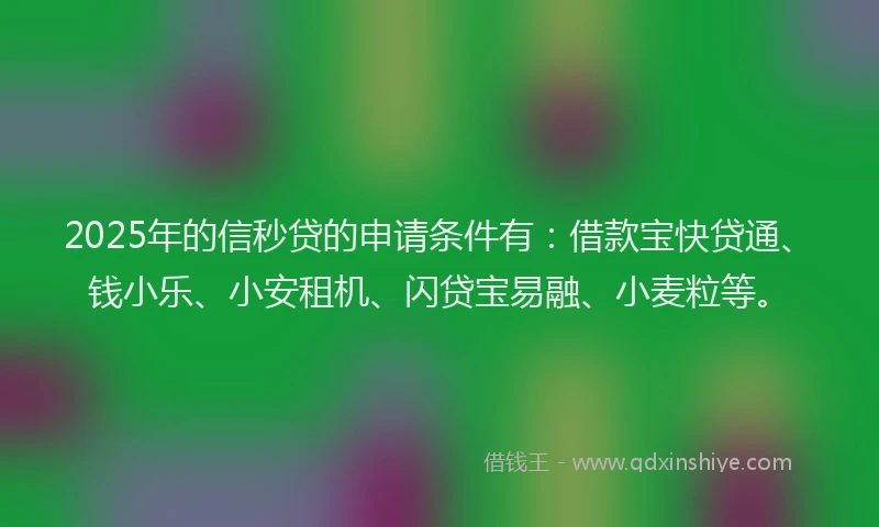 2025年的信秒贷的申请条件有：借款宝快贷通、钱小乐、小安租机、闪贷宝易融、小麦粒等。