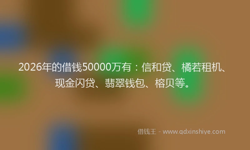 2026年的借钱50000万有：信和贷、橘若租机、现金闪贷、翡翠钱包、榕贝等。