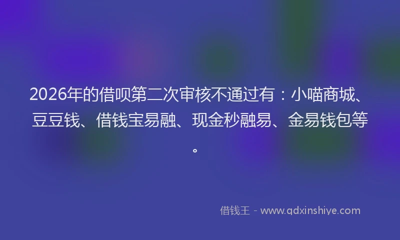 2026年的借呗第二次审核不通过有:小喵商城、豆豆钱、借钱宝易融、现金秒融易、金易钱包等。