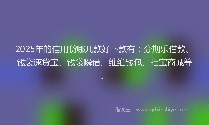 2025年的信用贷哪几款好下款有：分期乐借款、钱袋速贷宝、钱袋瞬借、维维钱包、招宝商城等。