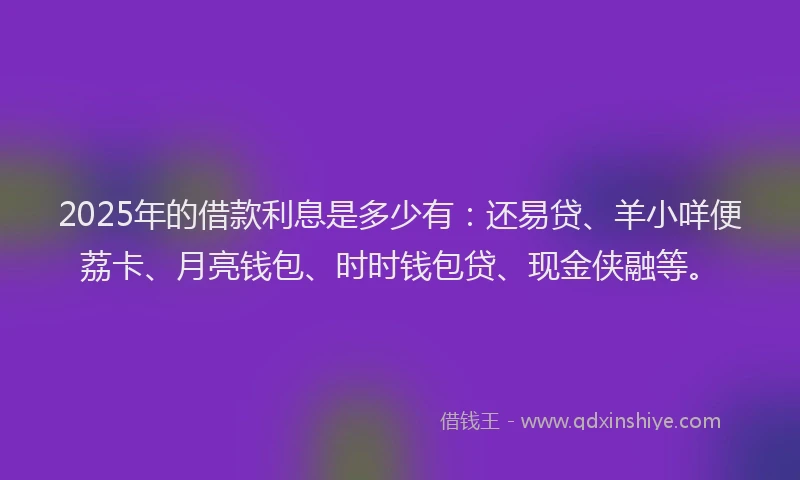2025年的借款利息是多少有：还易贷、羊小咩便荔卡、月亮钱包、时时钱包贷、现金侠融等。