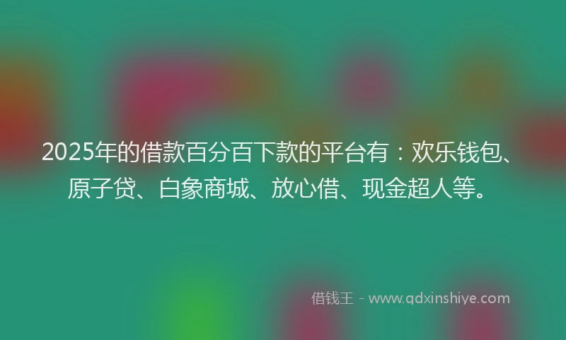 2025年的借款百分百下款的平台有:欢乐钱包、原子贷、白象商城、放心借、现金超人等。