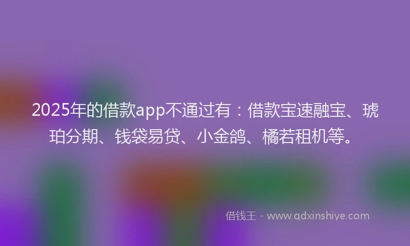 2025年的借款app不通过有：借款宝速融宝、琥珀分期、钱袋易贷、小金鸽、橘若租机等。