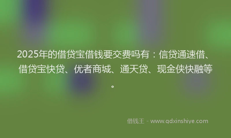 2025年的借贷宝借钱要交费吗有:信贷通速借、借贷宝快贷、优者商城、通天贷、现金侠快融等。