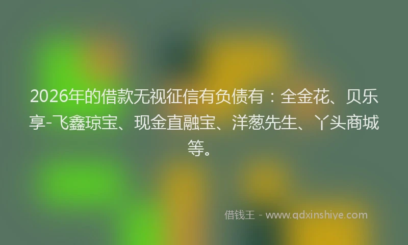 2026年的借款无视征信有负债有:全金花、贝乐享-飞鑫琼宝、现金直融宝、洋葱先生、丫头商城等。