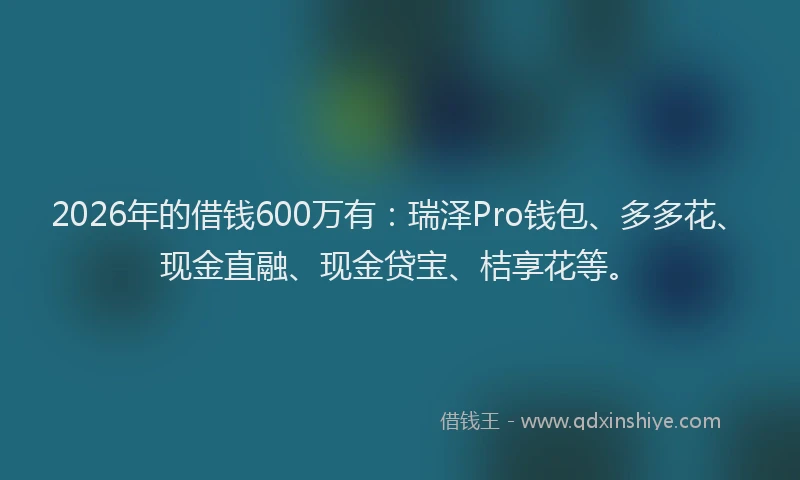2026年的借钱600万有：瑞泽Pro钱包、多多花、现金直融、现金贷宝、桔享花等。