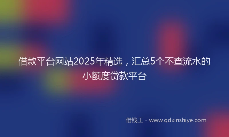 借款平台网站2025年精选,汇总5个不查流水的小额度贷款平台