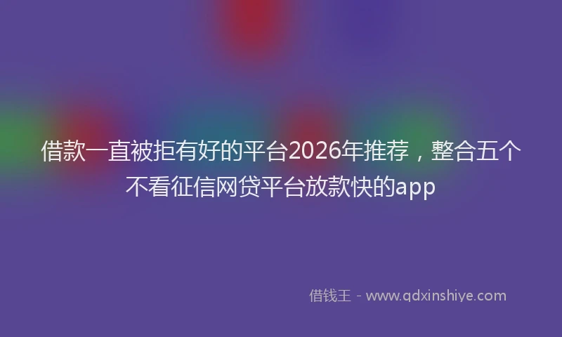 借款一直被拒有好的平台2026年推荐，整合五个不看征信网贷平台放款快的app