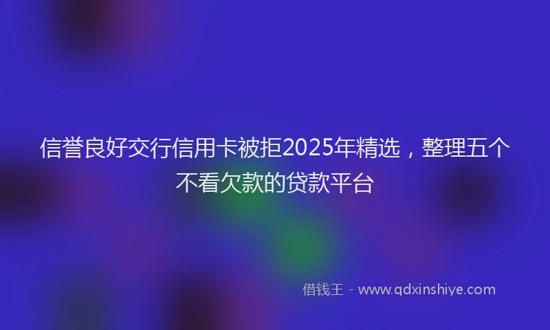 信誉良好交行信用卡被拒2025年精选，整理五个不看欠款的贷款平台