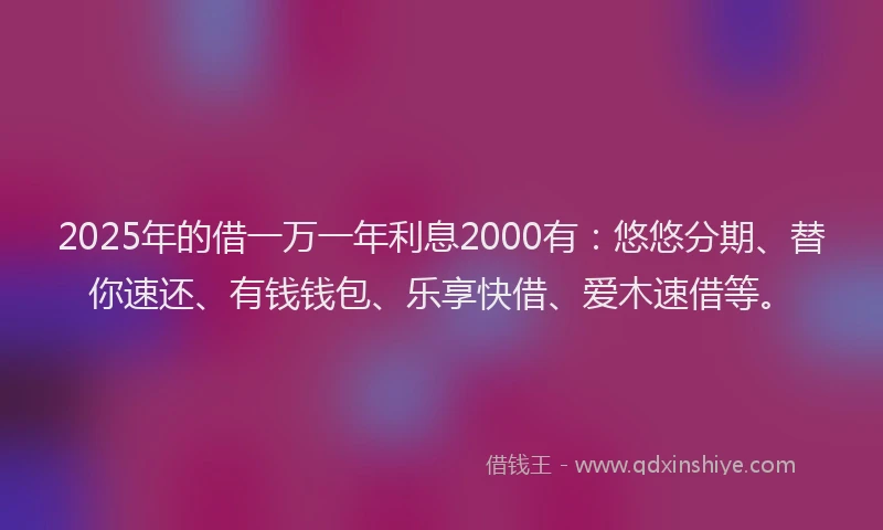 2025年的借一万一年利息2000有：悠悠分期、替你速还、有钱钱包、乐享快借、爱木速借等。