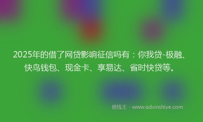 2025年的借了网贷影响征信吗有:你我贷-极融、快鸟钱包、现金卡、享易达、省时快贷等。