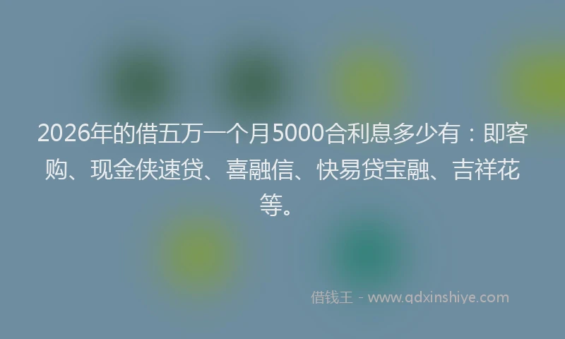 2026年的借五万一个月5000合利息多少有:即客购、现金侠速贷、喜融信、快易贷宝融、吉祥花等。