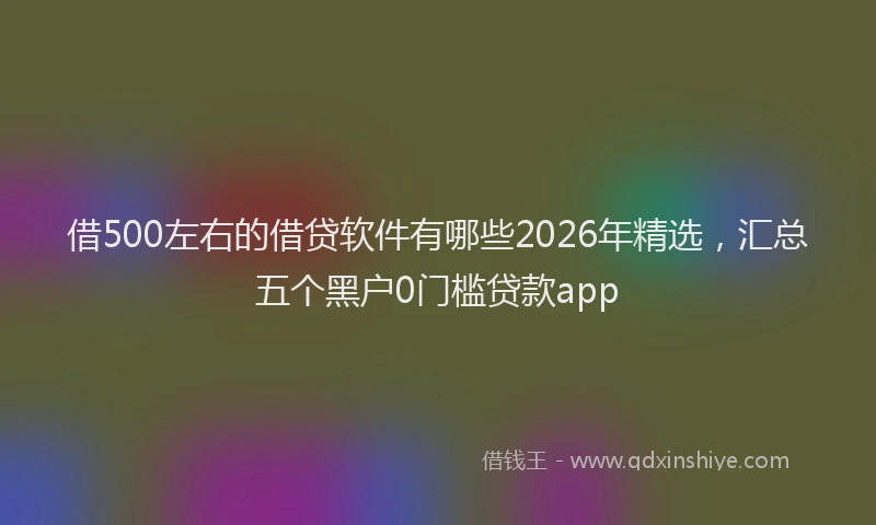 借500左右的借贷软件有哪些2026年精选，汇总五个黑户0门槛贷款app