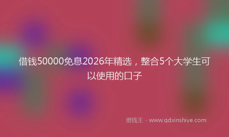 借钱50000免息2026年精选，整合5个大学生可以使用的口子