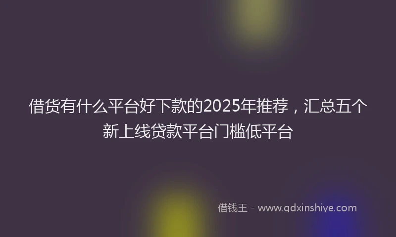 借货有什么平台好下款的2025年推荐，汇总五个新上线贷款平台门槛低平台