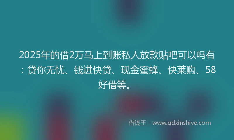 2025年的借2万马上到账私人放款贴吧可以吗有：贷你无忧、钱进快贷、现金蜜蜂、快莱购、58好借等。