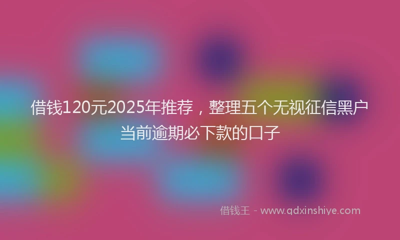 借钱120元2025年推荐，整理五个无视征信黑户当前逾期必下款的口子