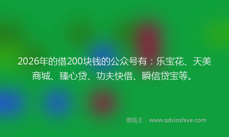 2026年的借200块钱的公众号有：乐宝花、天美商城、臻心贷、功夫快借、瞬信贷宝等。