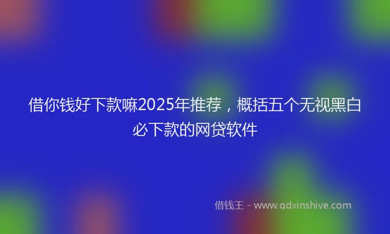 借你钱好下款嘛2025年推荐，概括五个无视黑白必下款的网贷软件