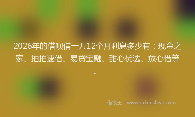 2026年的借呗借一万12个月利息多少有:现金之家、拍拍速借、易贷宝融、甜心优选、放心借等。