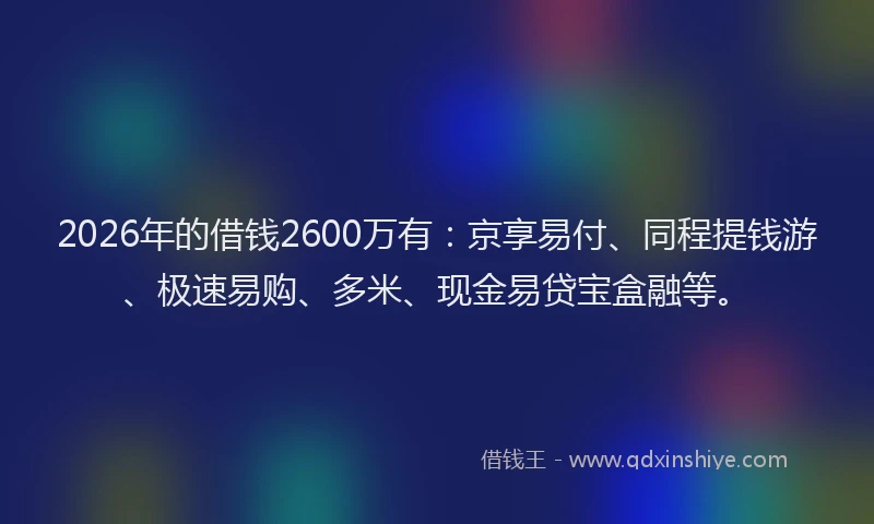 2026年的借钱2600万有：京享易付、同程提钱游、极速易购、多米、现金易贷宝盒融等。