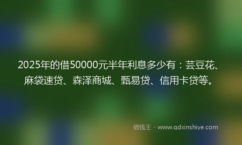 2025年的借50000元半年利息多少有：芸豆花、麻袋速贷、森泽商城、甄易贷、信用卡贷等。