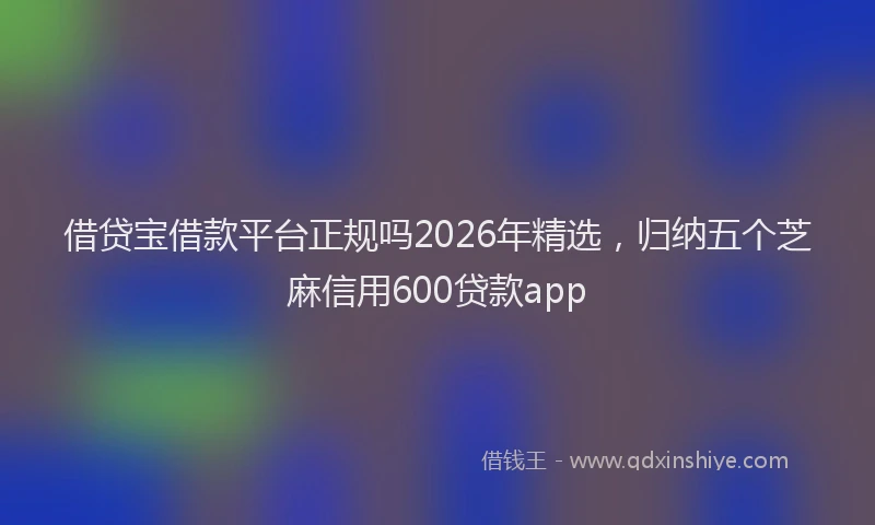 借贷宝借款平台正规吗2026年精选,归纳五个芝麻信用600贷款app