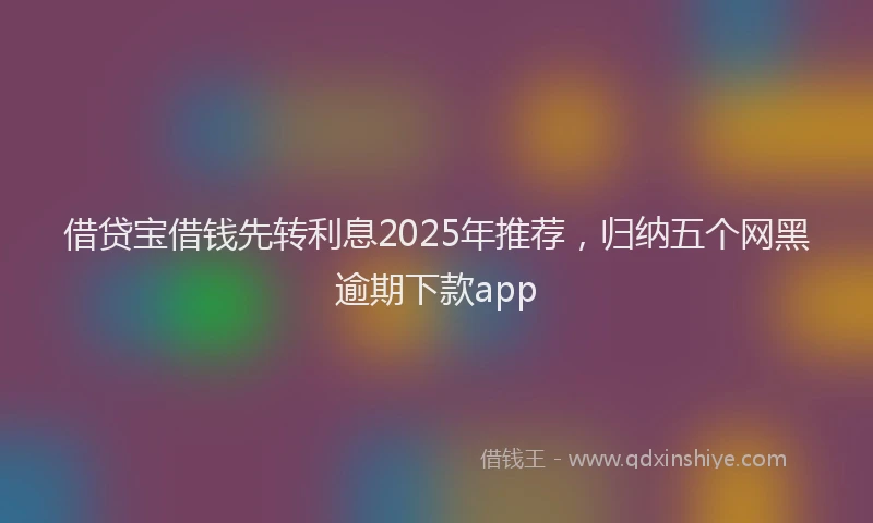 借贷宝借钱先转利息2025年推荐，归纳五个网黑逾期下款app