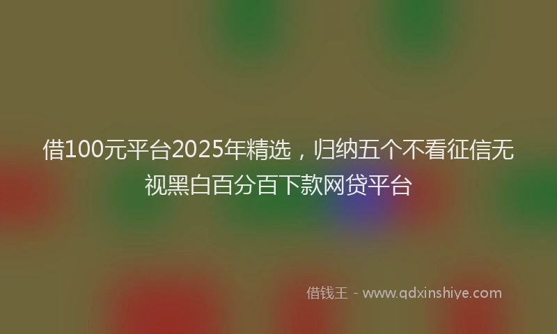 借100元平台2025年精选，归纳五个不看征信无视黑白百分百下款网贷平台