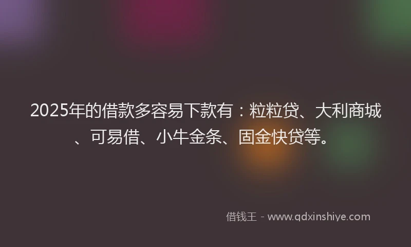 2025年的借款多容易下款有：粒粒贷、大利商城、可易借、小牛金条、固金快贷等。