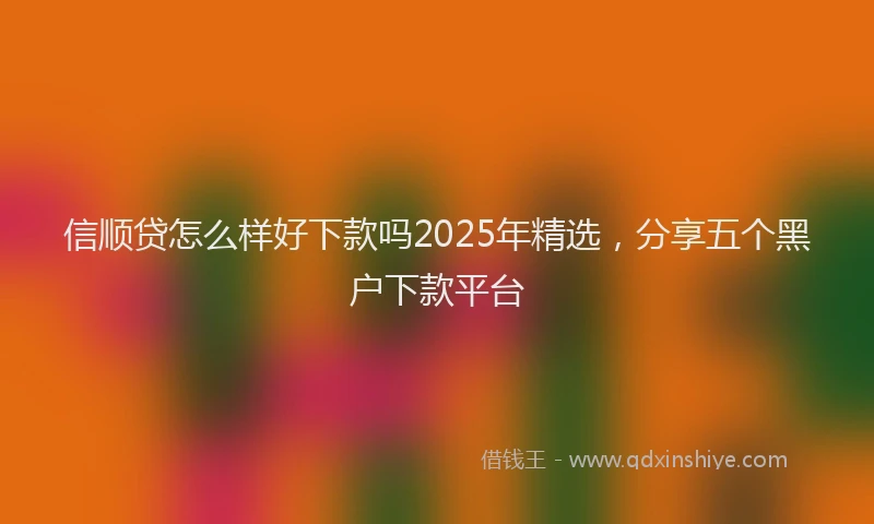 信顺贷怎么样好下款吗2025年精选，分享五个黑户下款平台