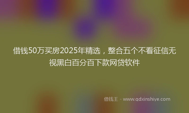 借钱50万买房2025年精选，整合五个不看征信无视黑白百分百下款网贷软件