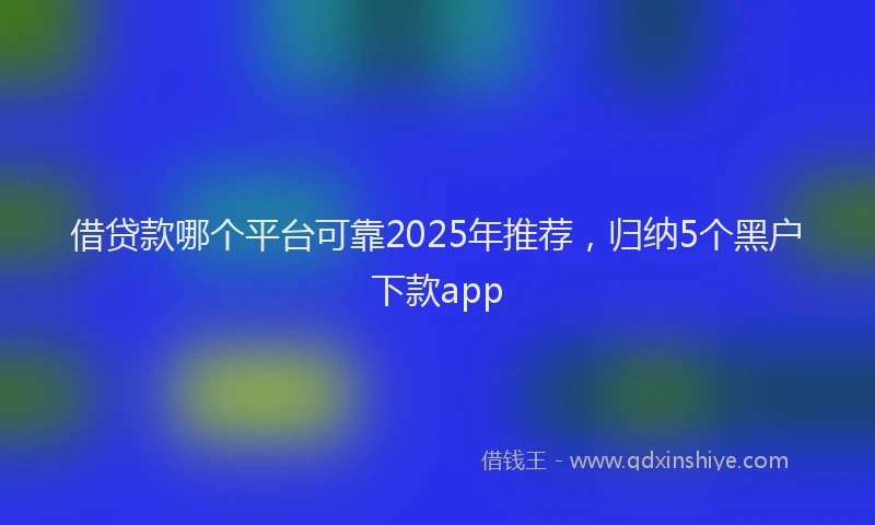 借贷款哪个平台可靠2025年推荐,归纳5个黑户下款app