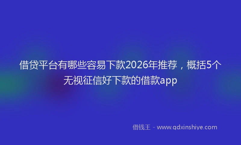 借贷平台有哪些容易下款2026年推荐，概括5个无视征信好下款的借款app