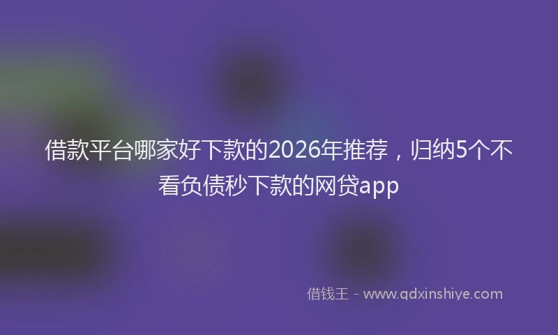 借款平台哪家好下款的2026年推荐，归纳5个不看负债秒下款的网贷app