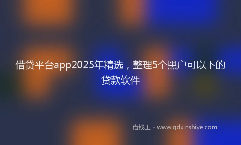借贷平台app2025年精选，整理5个黑户可以下的贷款软件