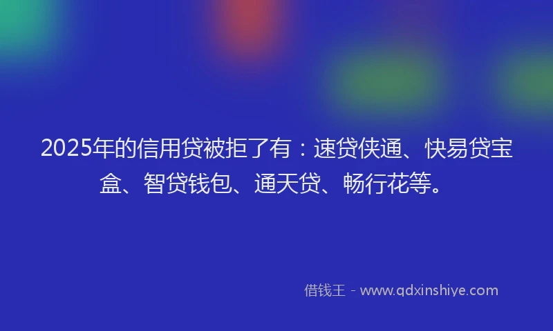 2025年的信用贷被拒了有：速贷侠通、快易贷宝盒、智贷钱包、通天贷、畅行花等。