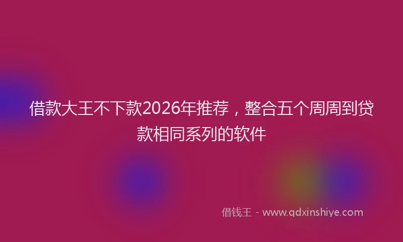 借款大王不下款2026年推荐，整合五个周周到贷款相同系列的软件