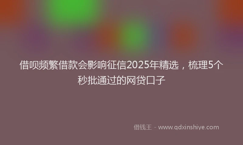 借呗频繁借款会影响征信2025年精选,梳理5个秒批通过的网贷口子