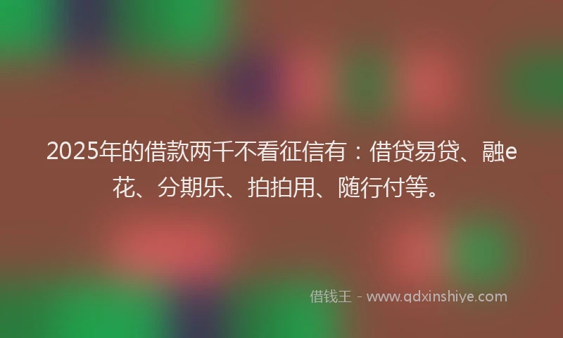 2025年的借款两千不看征信有：借贷易贷、融e花、分期乐、拍拍用、随行付等。