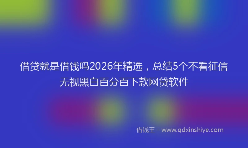 借贷就是借钱吗2026年精选，总结5个不看征信无视黑白百分百下款网贷软件