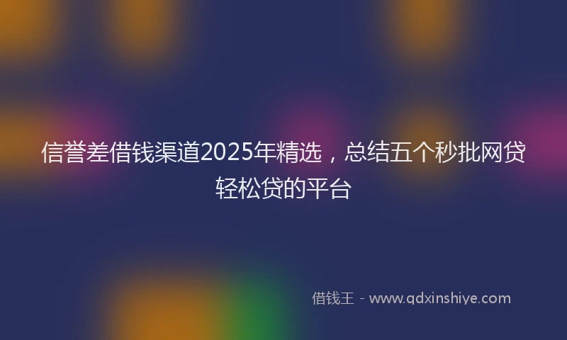 信誉差借钱渠道2025年精选，总结五个秒批网贷轻松贷的平台