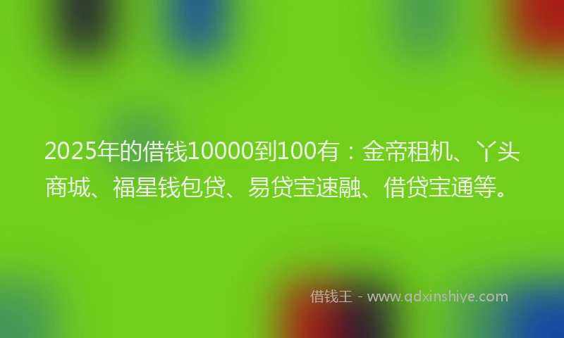 2025年的借钱10000到100有:金帝租机、丫头商城、福星钱包贷、易贷宝速融、借贷宝通等。