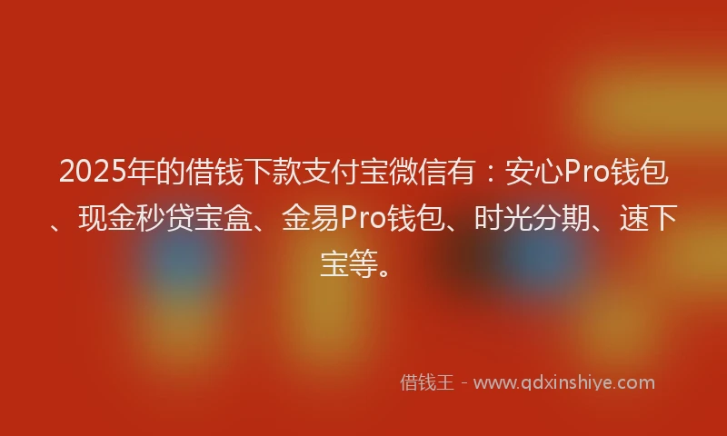 2025年的借钱下款支付宝微信有：安心Pro钱包、现金秒贷宝盒、金易Pro钱包、时光分期、速下宝等。