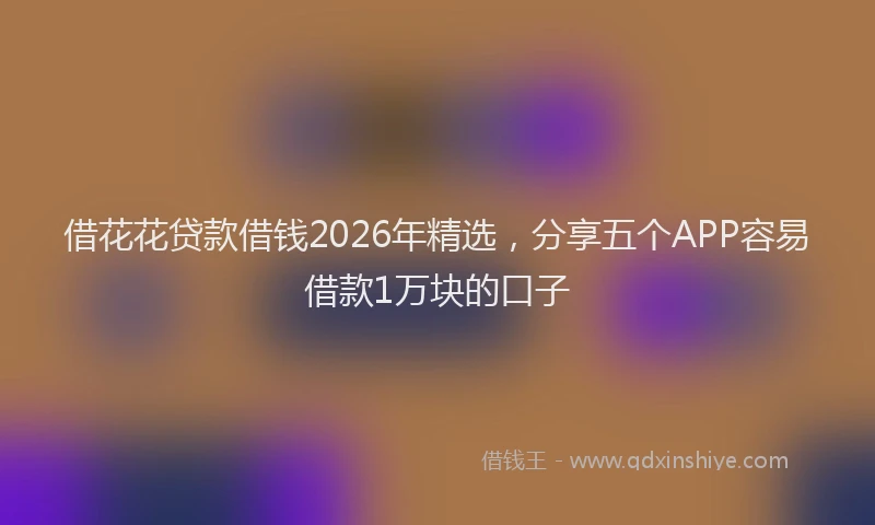 借花花贷款借钱2026年精选，分享五个APP容易借款1万块的口子