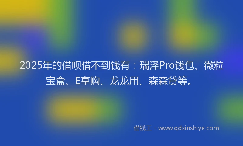 2025年的借呗借不到钱有:瑞泽Pro钱包、微粒宝盒、E享购、龙龙用、森森贷等。